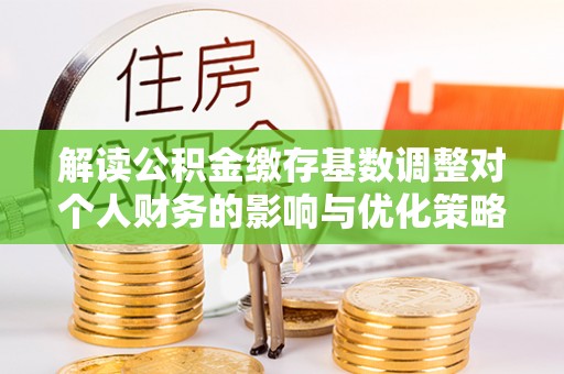 吉阳解读公积金缴存基数调整对个人财务的影响与优化策略
