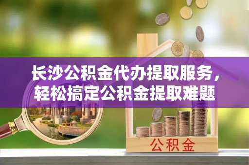 吉阳长沙公积金代办提取服务，轻松搞定公积金提取难题