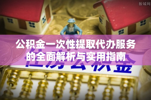 吉阳公积金一次性提取代办服务的全面解析与实用指南