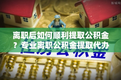吉阳离职后如何顺利提取公积金？专业离职公积金提取代办服务指南