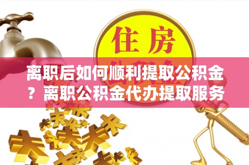 吉阳离职后如何顺利提取公积金？离职公积金代办提取服务助力无忧办理