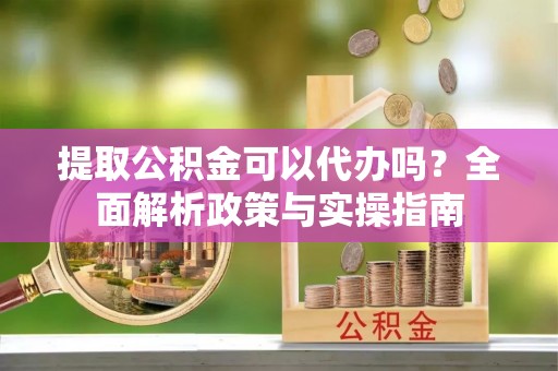 吉阳提取公积金可以代办吗？全面解析政策与实操指南